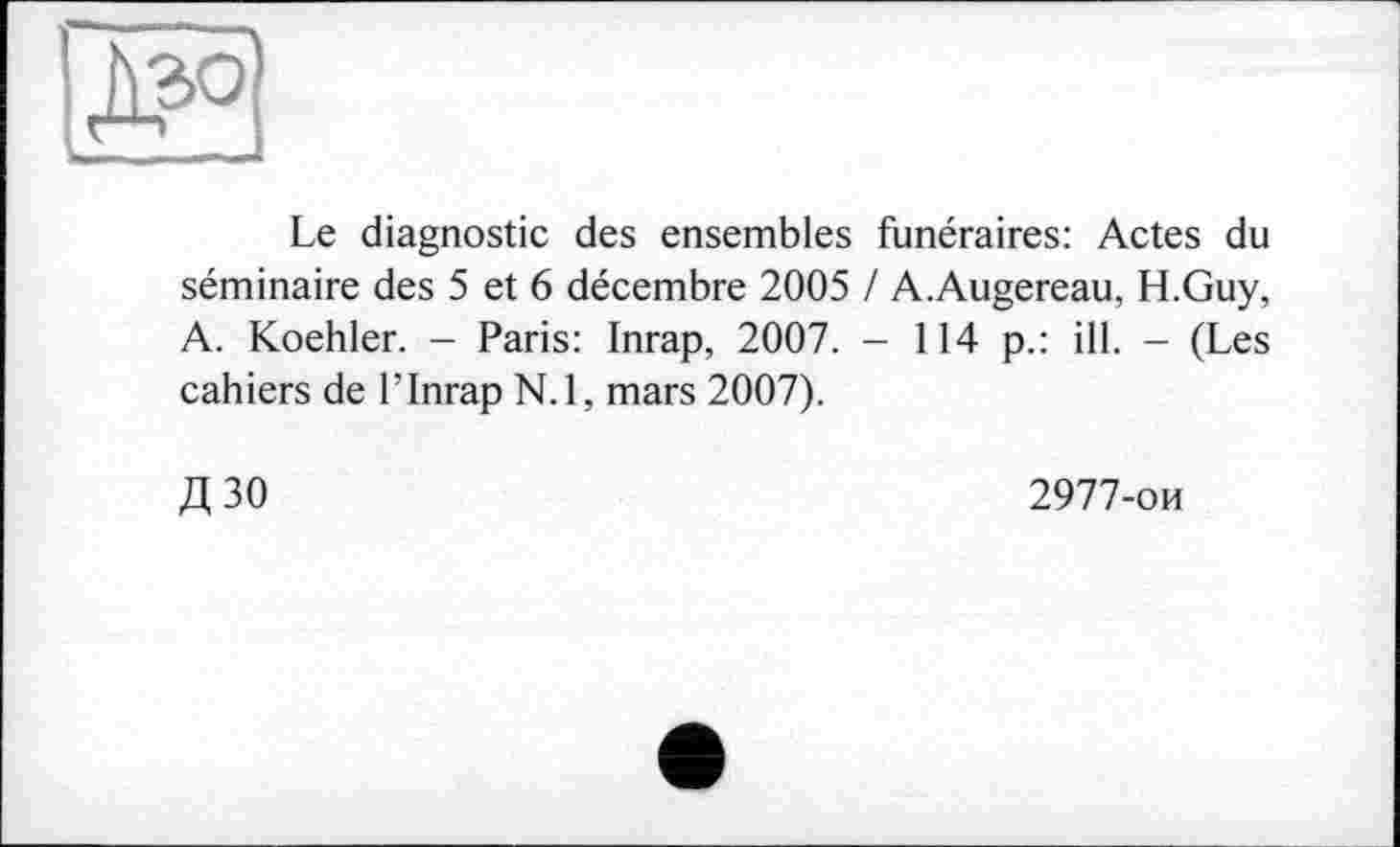 ﻿ж
Le diagnostic des ensembles funéraires: Actes du séminaire des 5 et 6 décembre 2005 / A.Augereau, H.Guy, A. Koehler. - Paris: Inrap, 2007. - 114 p.: ill. - (Les cahiers de l’Inrap N.l, mars 2007).
Д30
2977-ои